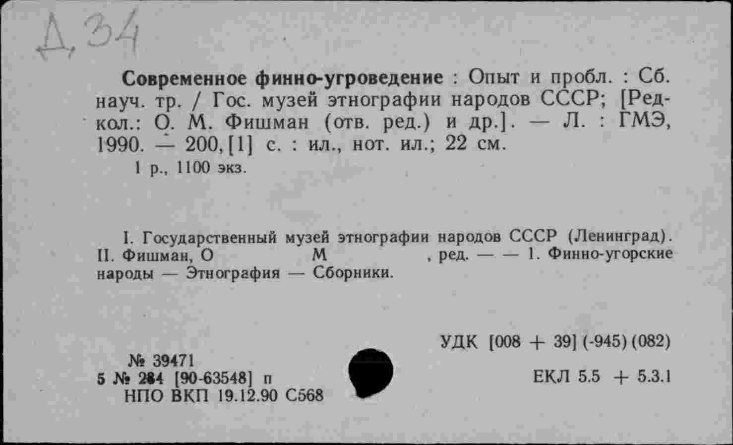 ﻿Современное финно-угроведение : Опыт и пробл. : Сб. науч. тр. / Гос. музей этнографии народов СССР; [Ред-кол.: О. М. Фишман (отв. ред.) и др.]. — Л. : ГМЭ, 1990. — 200, [1] с. : ил., нот. ил.; 22 см.
1 р., 1100 экз.
I. Государственный музей этнографии народов СССР (Ленинград).
II. Фишман, О	М	, ред.----1. Финно-угорские
народы — Этнография — Сборники.
№ 39471
5 № 2#4 [90-63548] п
НПО ВКП 19.12.90 С568
УДК [008 + 39] (-945) (082)
ЕКЛ 5.5 + 5.3.1